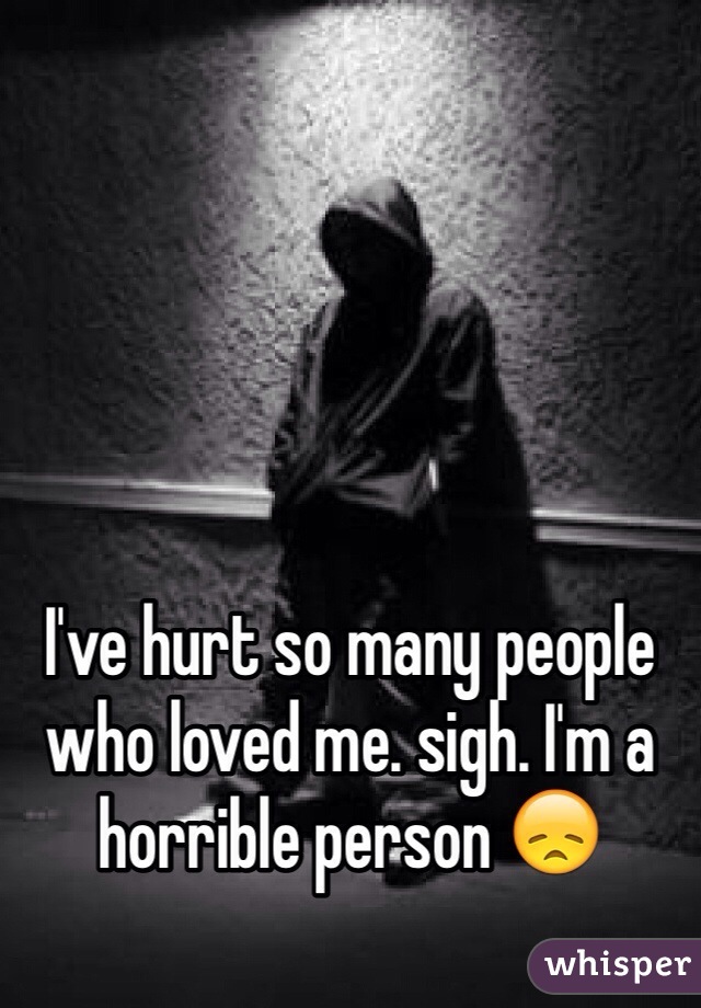I've hurt so many people who loved me. sigh. I'm a horrible person 😞