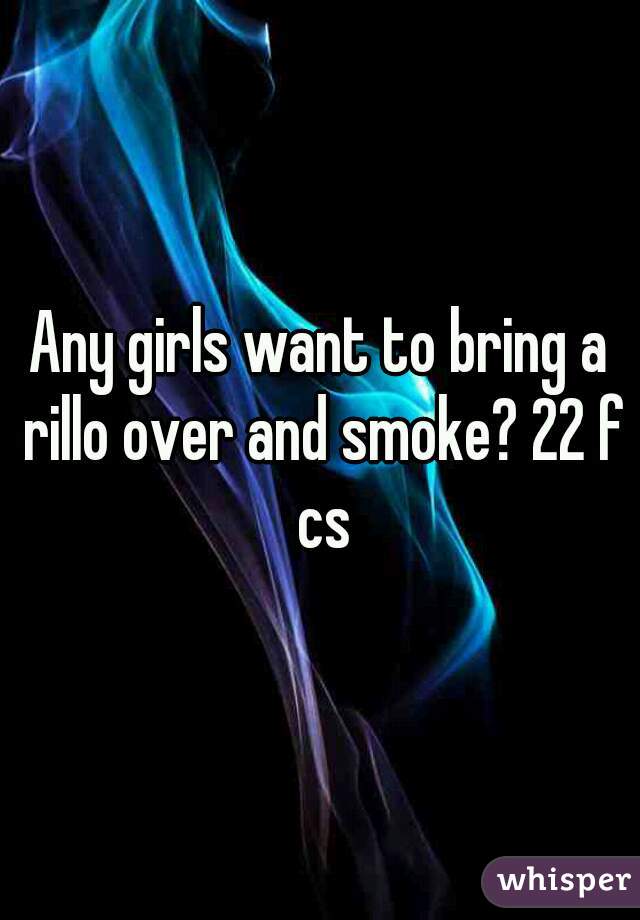 Any girls want to bring a rillo over and smoke? 22 f cs