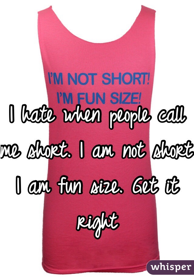 I hate when people call me short. I am not short I am fun size. Get it right