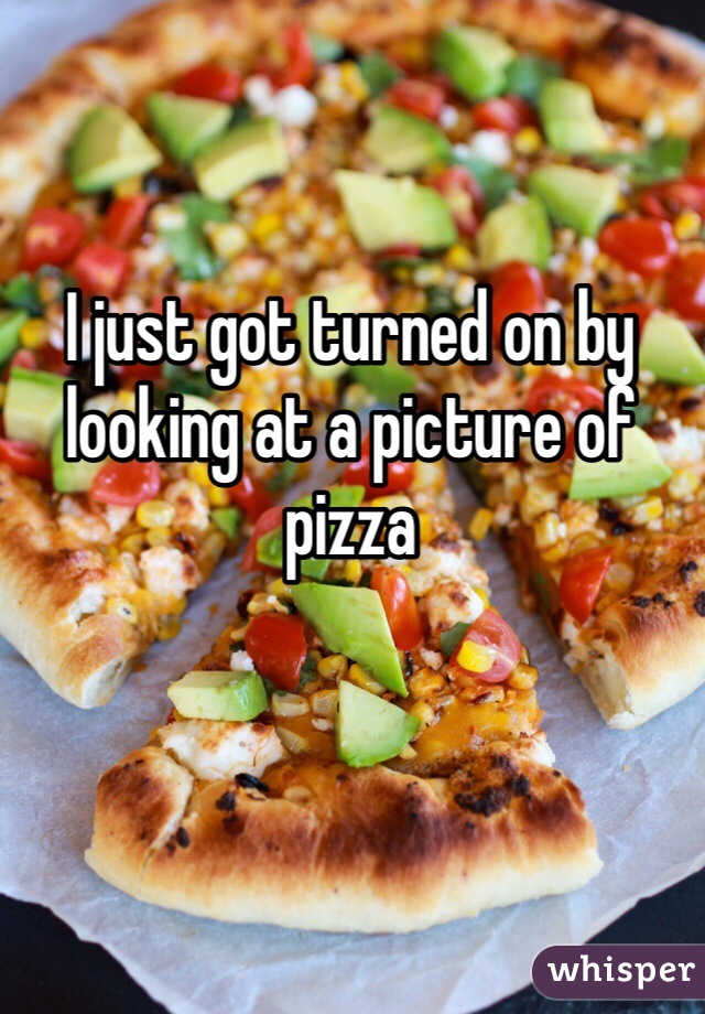 I just got turned on by looking at a picture of pizza 