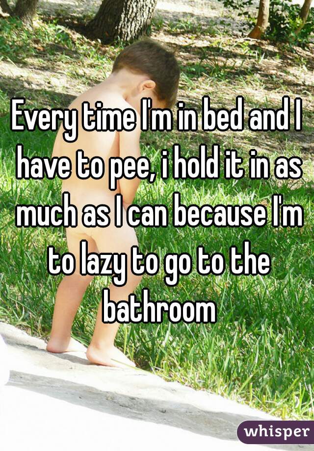 Every time I'm in bed and I have to pee, i hold it in as much as I can because I'm to lazy to go to the bathroom