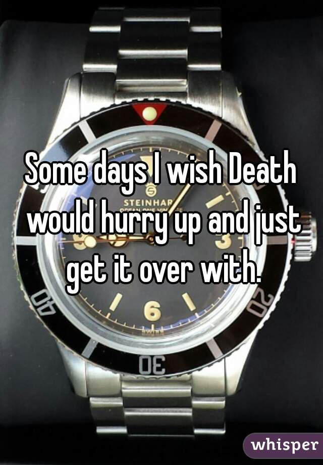 Some days I wish Death would hurry up and just get it over with.