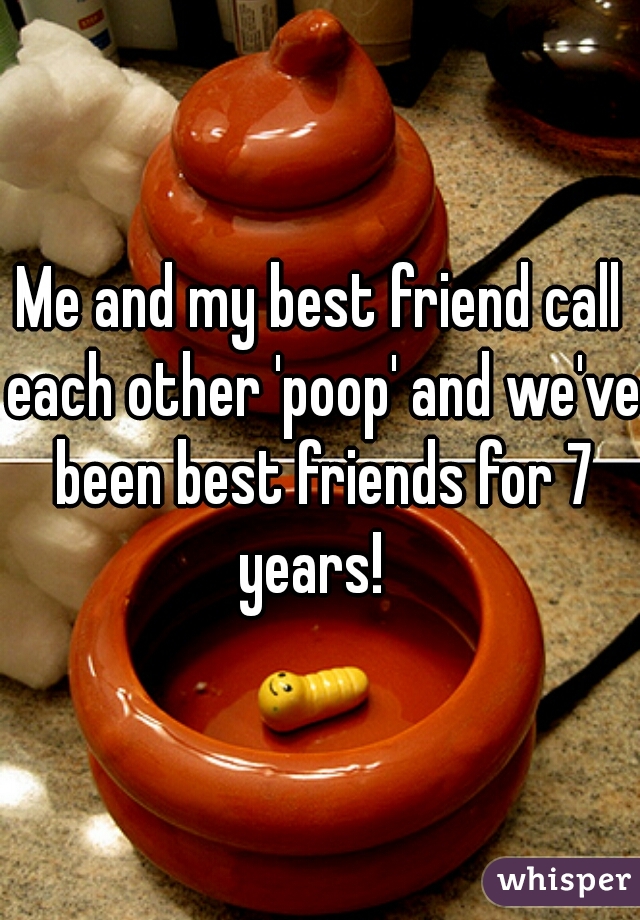 Me and my best friend call each other 'poop' and we've been best friends for 7 years!  