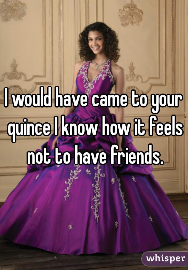 I would have came to your quince I know how it feels not to have friends.