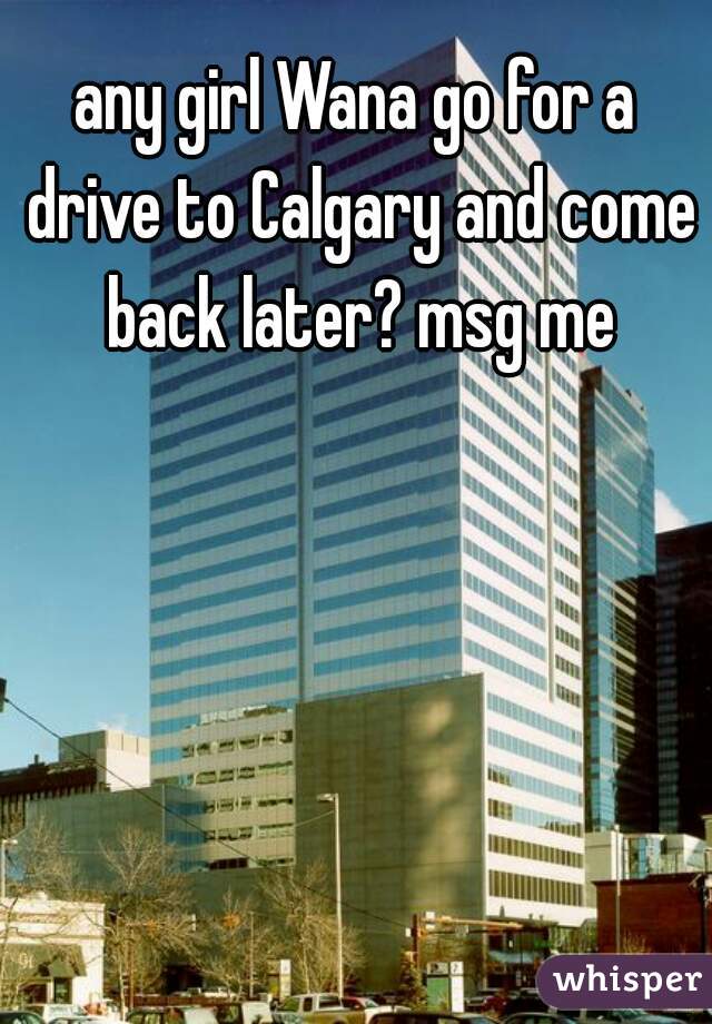 any girl Wana go for a drive to Calgary and come back later? msg me