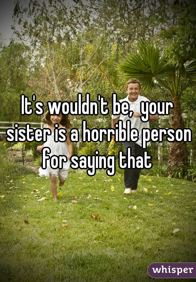 It's wouldn't be,  your sister is a horrible person for saying that 