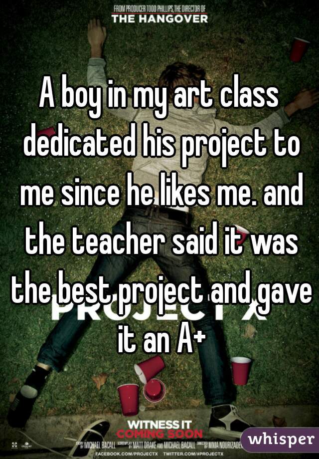 A boy in my art class dedicated his project to me since he likes me. and the teacher said it was the best project and gave it an A+