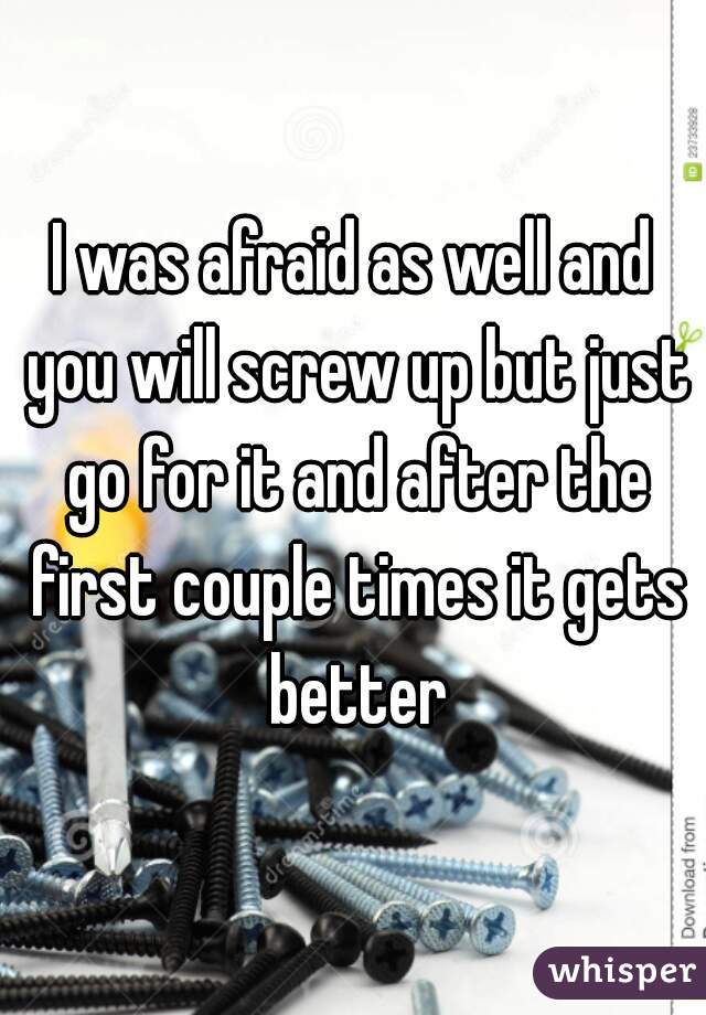 I was afraid as well and you will screw up but just go for it and after the first couple times it gets better