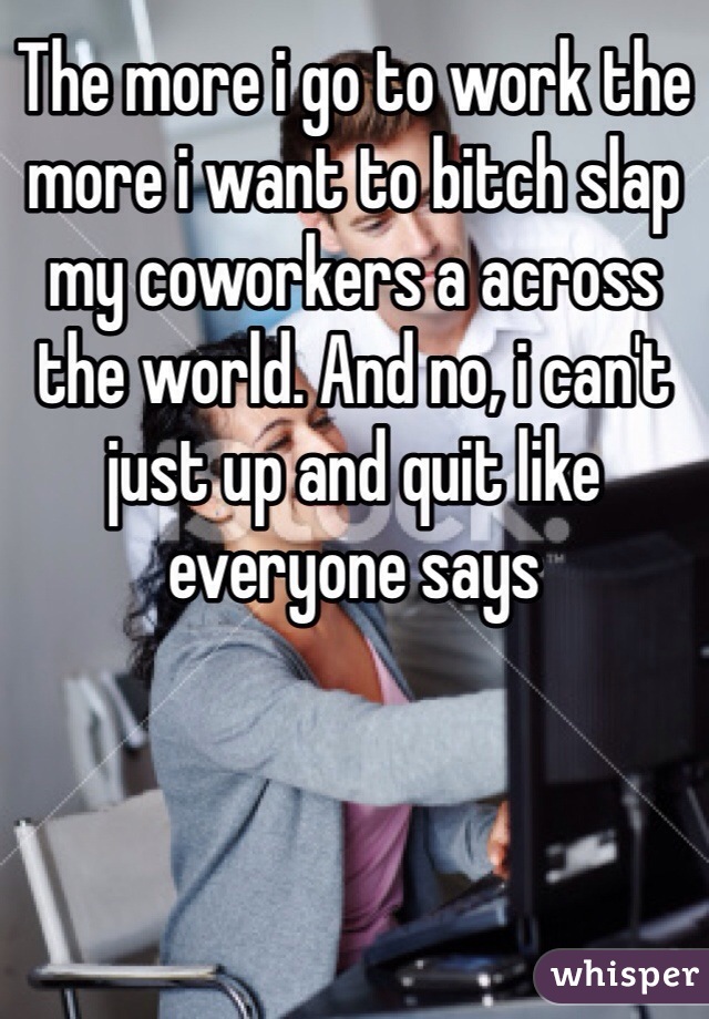 The more i go to work the more i want to bitch slap my coworkers a across the world. And no, i can't just up and quit like everyone says 