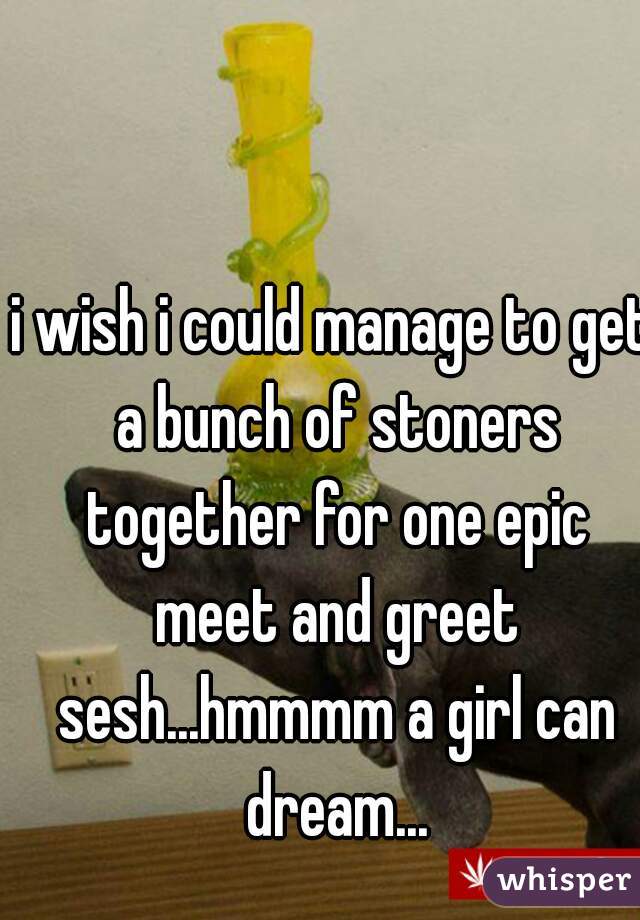 i wish i could manage to get a bunch of stoners together for one epic meet and greet sesh...hmmmm a girl can dream...