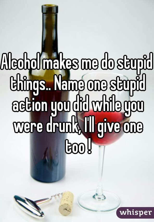 Alcohol makes me do stupid things.. Name one stupid action you did while you were drunk, I'll give one too !