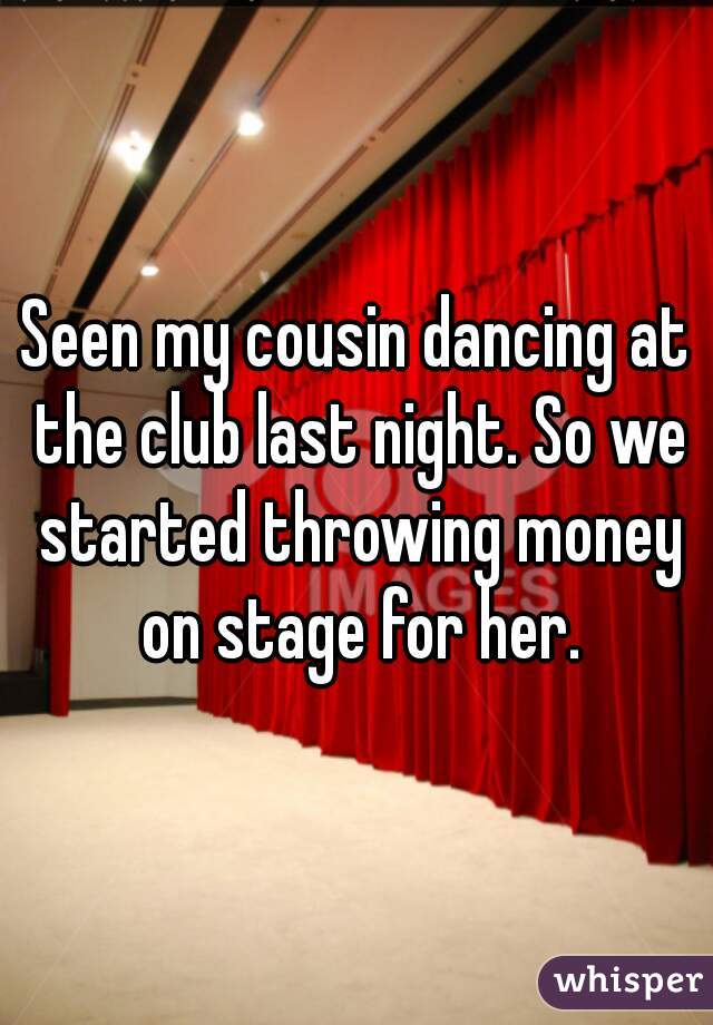 Seen my cousin dancing at the club last night. So we started throwing money on stage for her.