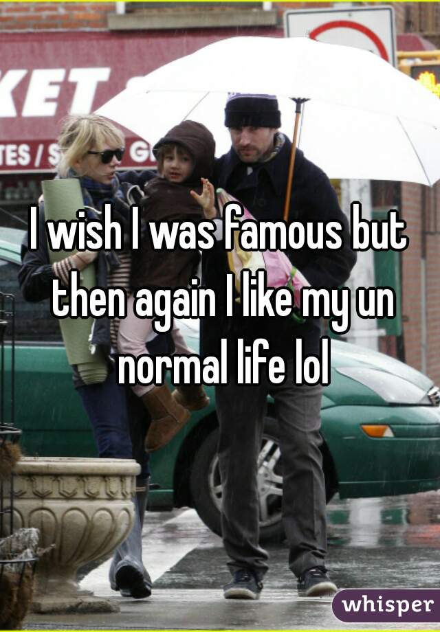 I wish I was famous but then again I like my un normal life lol