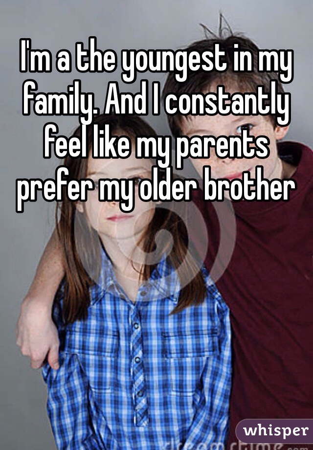 I'm a the youngest in my family. And I constantly feel like my parents prefer my older brother
 