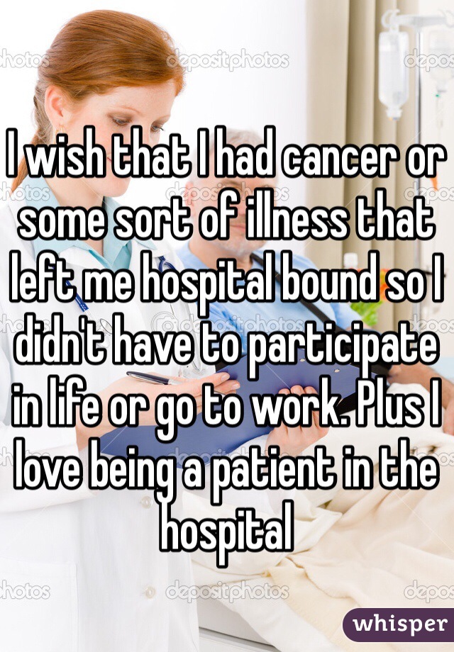 I wish that I had cancer or some sort of illness that left me hospital bound so I didn't have to participate in life or go to work. Plus I love being a patient in the hospital