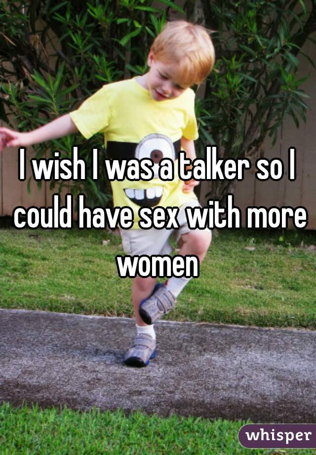 I wish I was a talker so I could have sex with more women 

