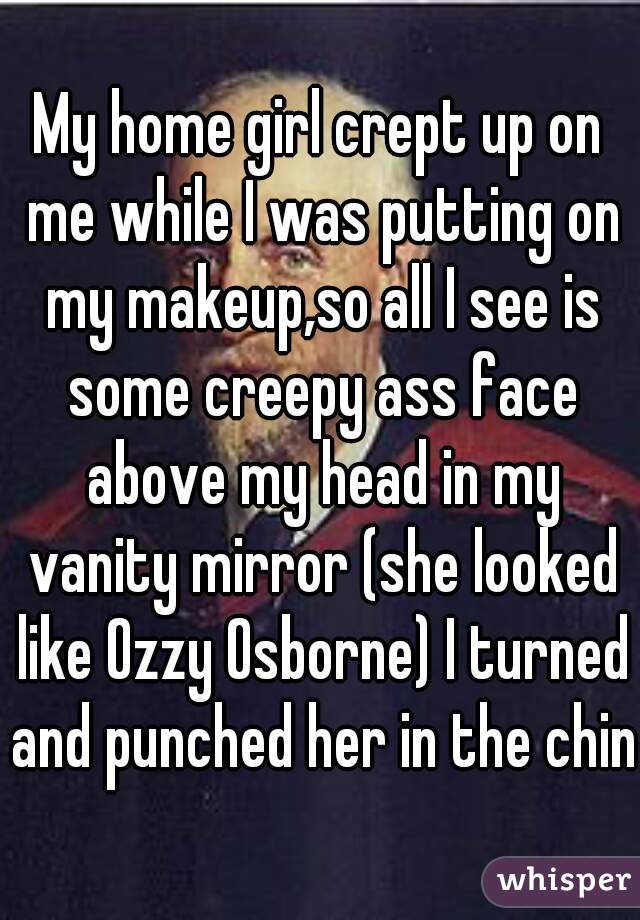 My home girl crept up on me while I was putting on my makeup,so all I see is some creepy ass face above my head in my vanity mirror (she looked like Ozzy Osborne) I turned and punched her in the chin
