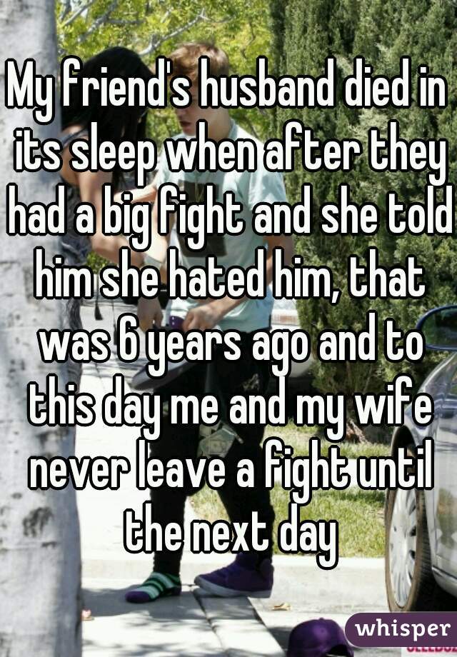 My friend's husband died in its sleep when after they had a big fight and she told him she hated him, that was 6 years ago and to this day me and my wife never leave a fight until the next day