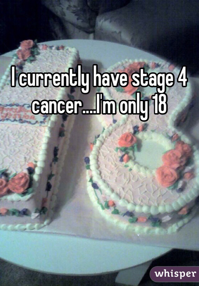 I currently have stage 4 cancer....I'm only 18