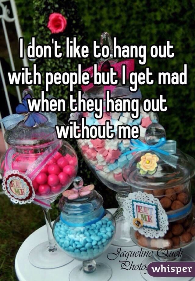 I don't like to hang out with people but I get mad when they hang out without me 