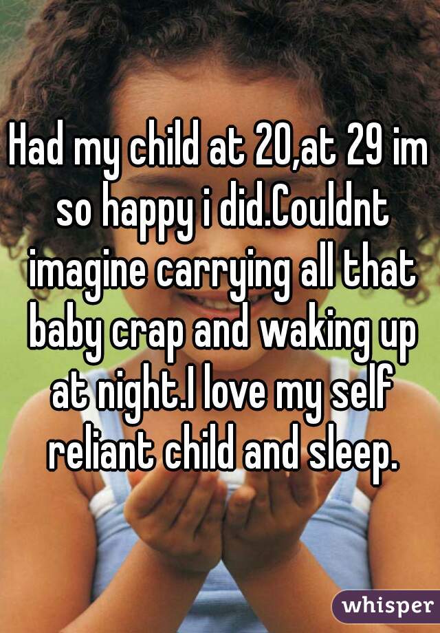 Had my child at 20,at 29 im so happy i did.Couldnt imagine carrying all that baby crap and waking up at night.I love my self reliant child and sleep.