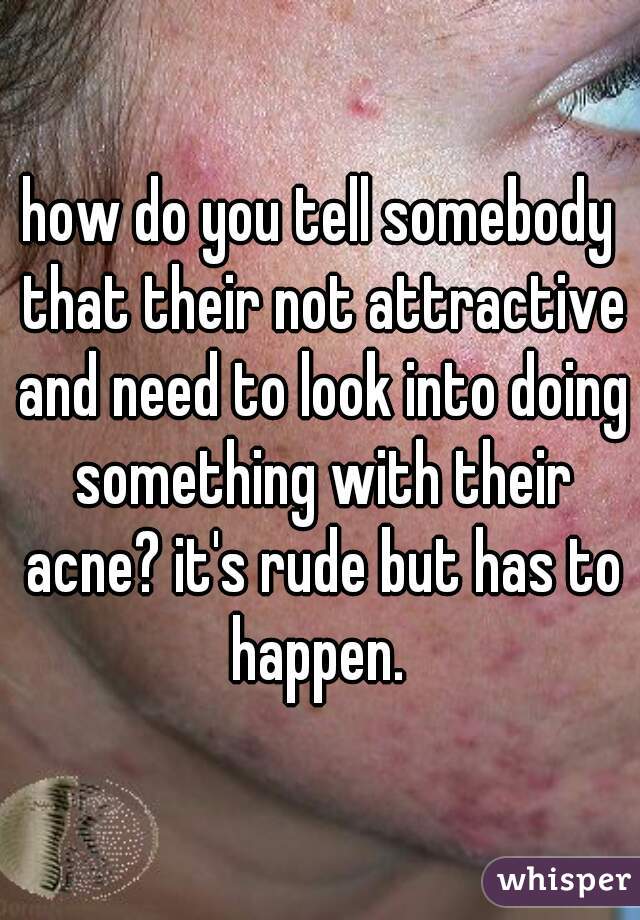 how do you tell somebody that their not attractive and need to look into doing something with their acne? it's rude but has to happen. 