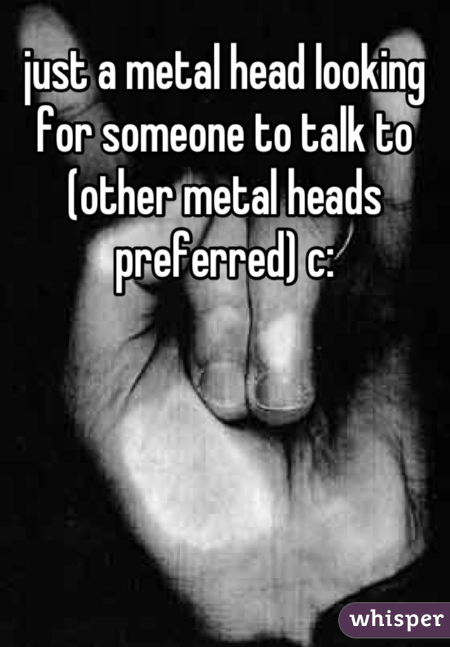 just a metal head looking for someone to talk to (other metal heads preferred) c: