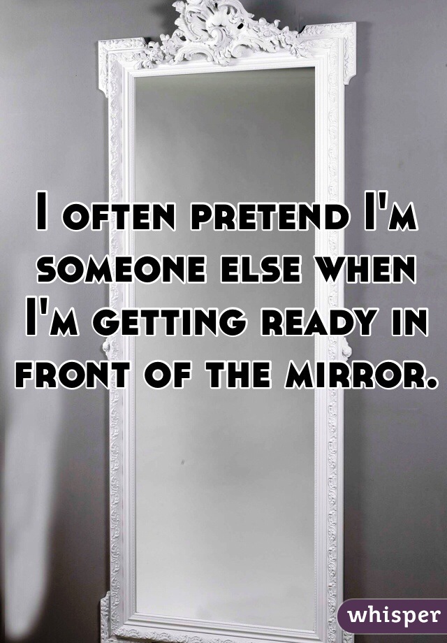 I often pretend I'm someone else when I'm getting ready in front of the mirror. 