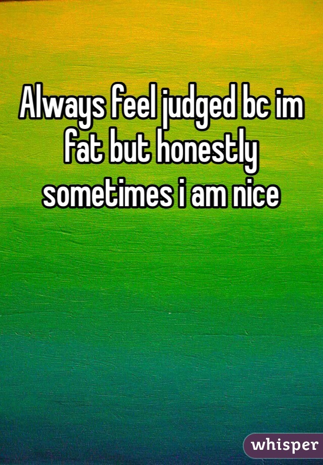 Always feel judged bc im fat but honestly sometimes i am nice