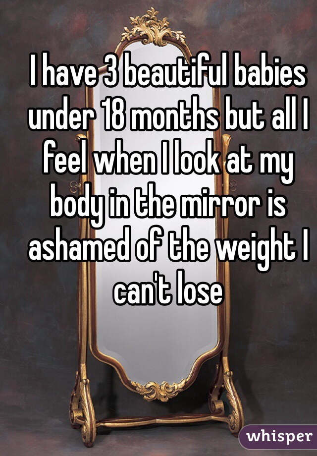 I have 3 beautiful babies under 18 months but all I feel when I look at my body in the mirror is ashamed of the weight I can't lose 