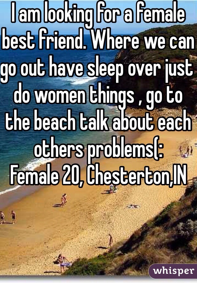 I am looking for a female best friend. Where we can go out have sleep over just do women things , go to the beach talk about each others problems(: 
Female 20, Chesterton,IN