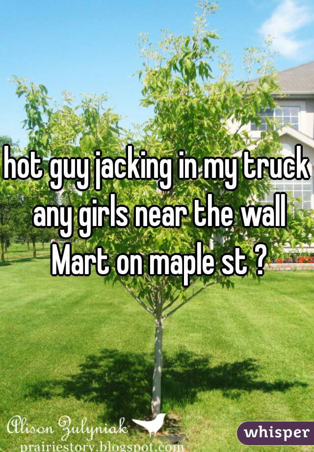 hot guy jacking in my truck any girls near the wall Mart on maple st ?