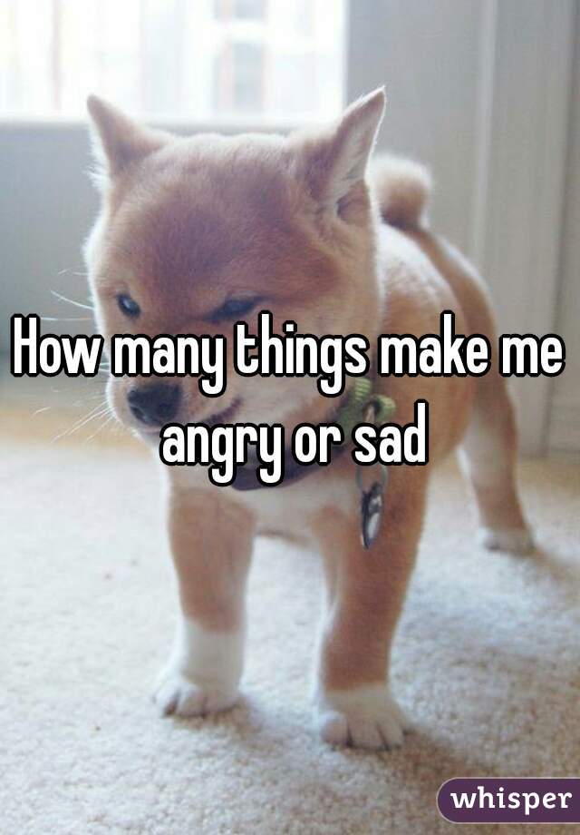 How many things make me angry or sad