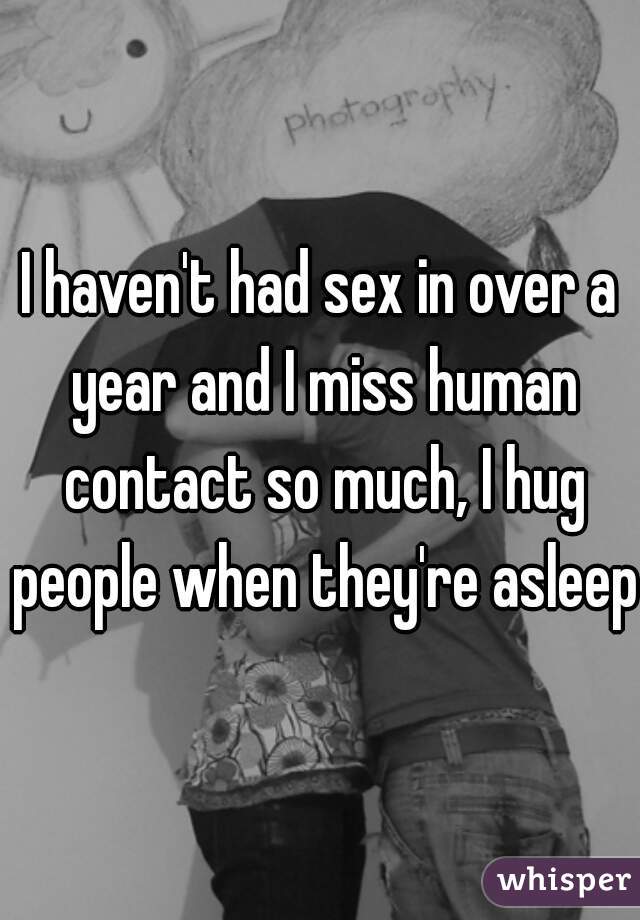 I haven't had sex in over a year and I miss human contact so much, I hug people when they're asleep.
