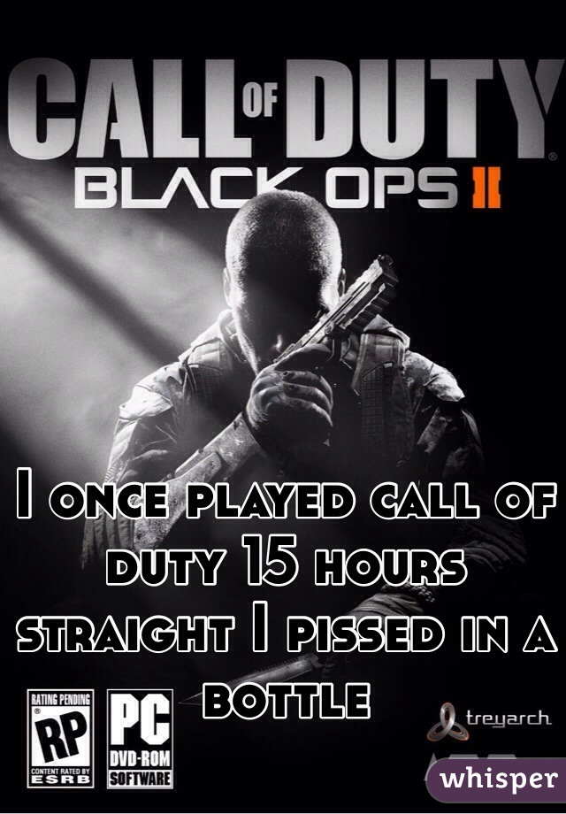 I once played call of duty 15 hours straight I pissed in a bottle 

