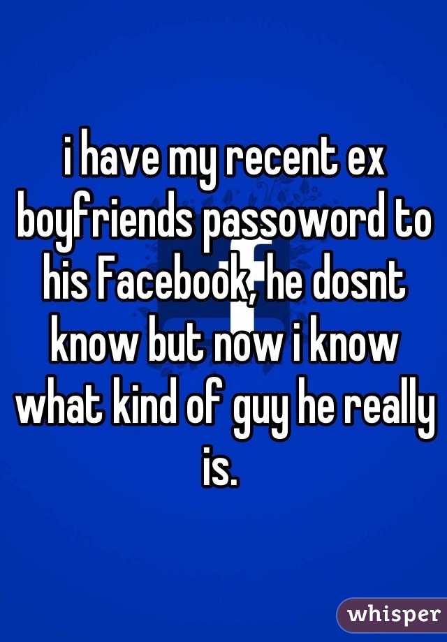 i have my recent ex boyfriends passoword to his Facebook, he dosnt know but now i know what kind of guy he really is. 