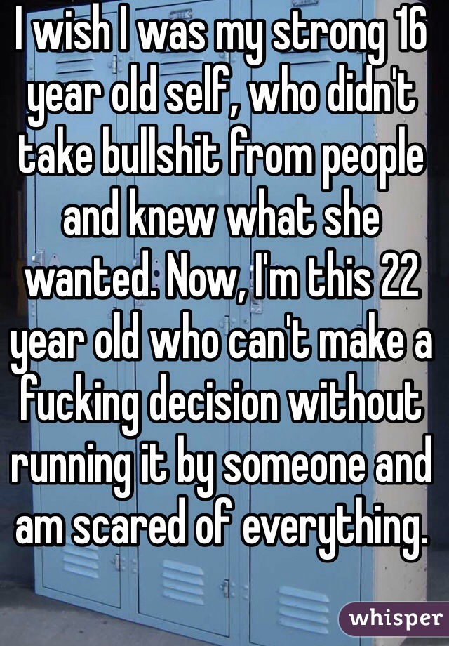 I wish I was my strong 16 year old self, who didn't take bullshit from people and knew what she wanted. Now, I'm this 22 year old who can't make a fucking decision without running it by someone and am scared of everything.