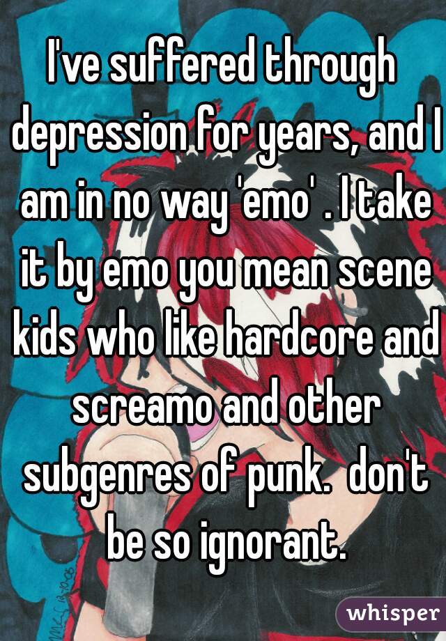 I've suffered through depression for years, and I am in no way 'emo' . I take it by emo you mean scene kids who like hardcore and screamo and other subgenres of punk.  don't be so ignorant.