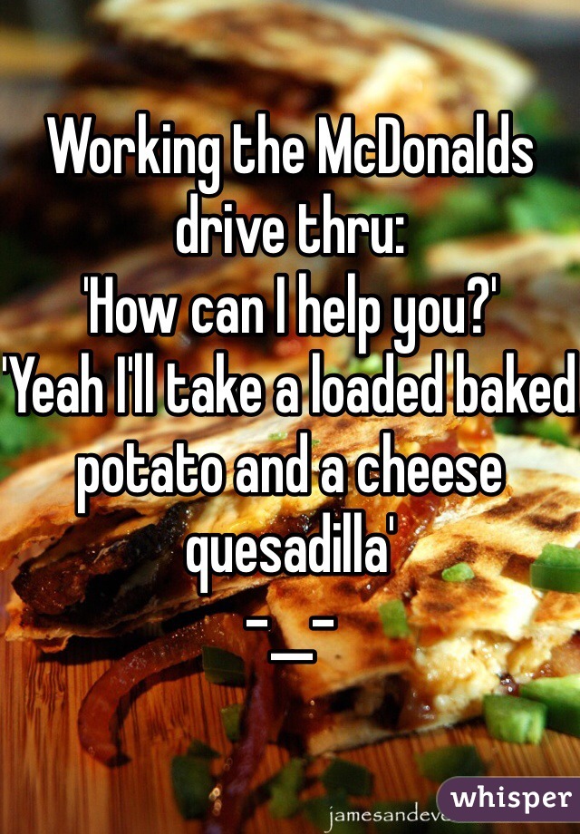Working the McDonalds drive thru:
'How can I help you?'
'Yeah I'll take a loaded baked potato and a cheese quesadilla'
-__-