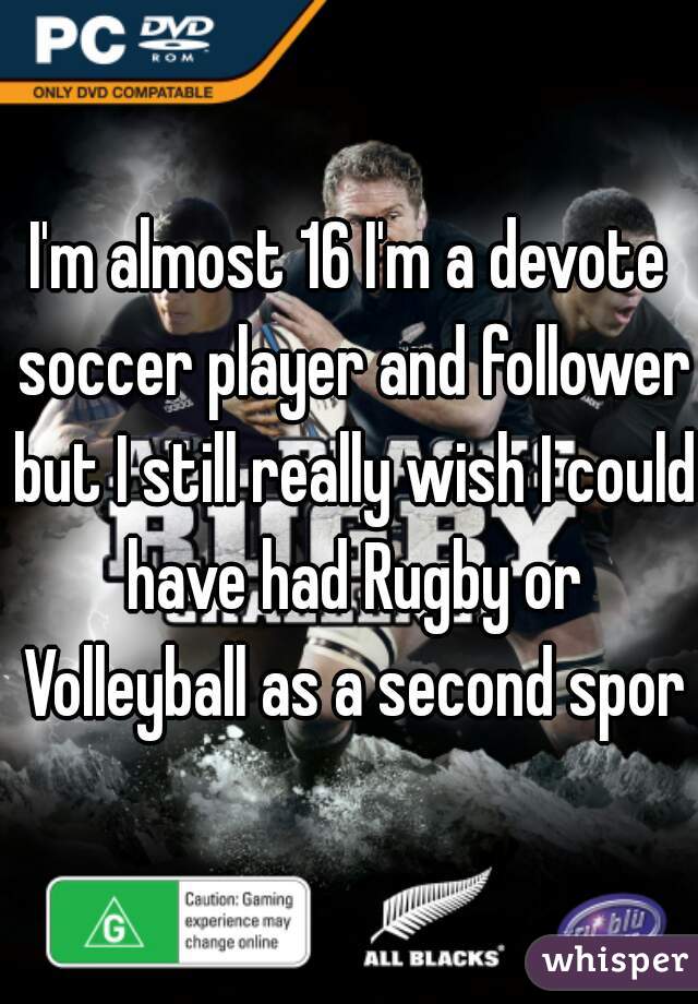 I'm almost 16 I'm a devote soccer player and follower but I still really wish I could have had Rugby or Volleyball as a second sport