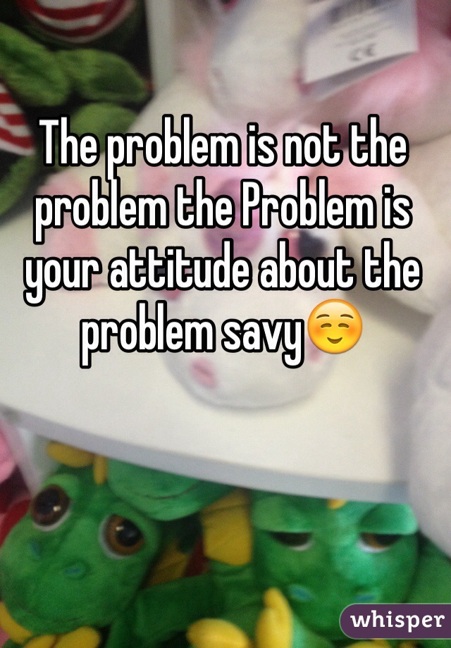 The problem is not the problem the Problem is your attitude about the problem savy☺️