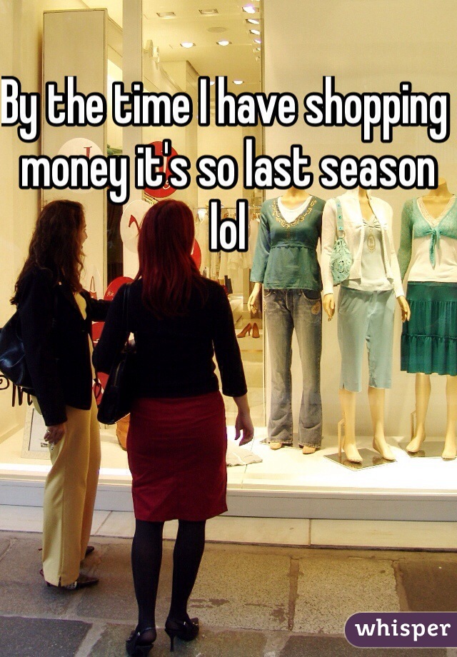 By the time I have shopping money it's so last season lol 
