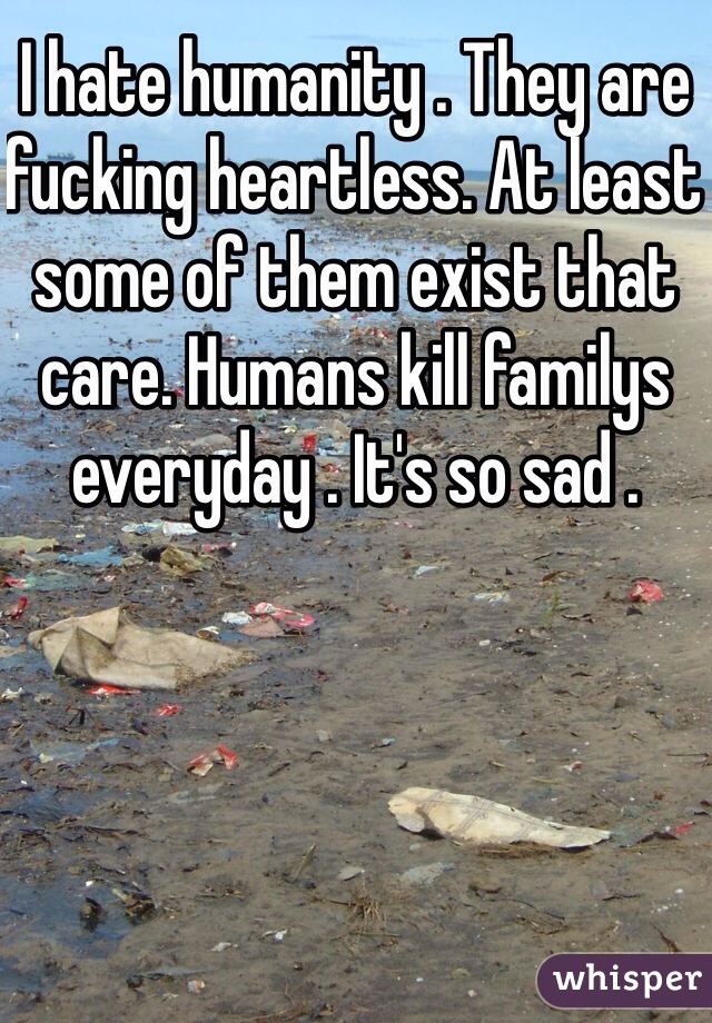 I hate humanity . They are fucking heartless. At least some of them exist that care. Humans kill familys everyday . It's so sad .