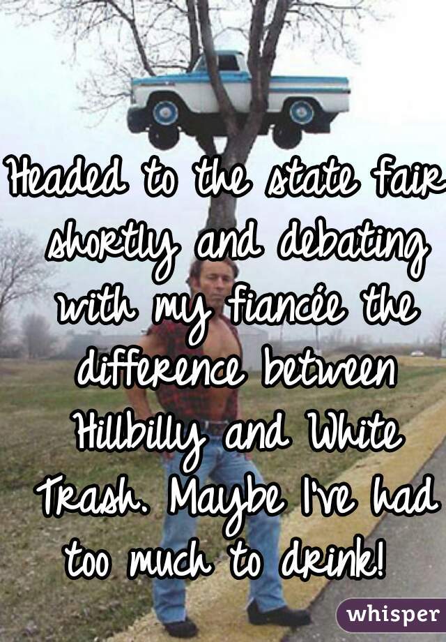 Headed to the state fair shortly and debating with my fiancée the difference between Hillbilly and White Trash. Maybe I've had too much to drink! 