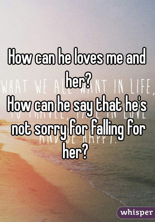 How can he loves me and her?
How can he say that he's not sorry for falling for her?  