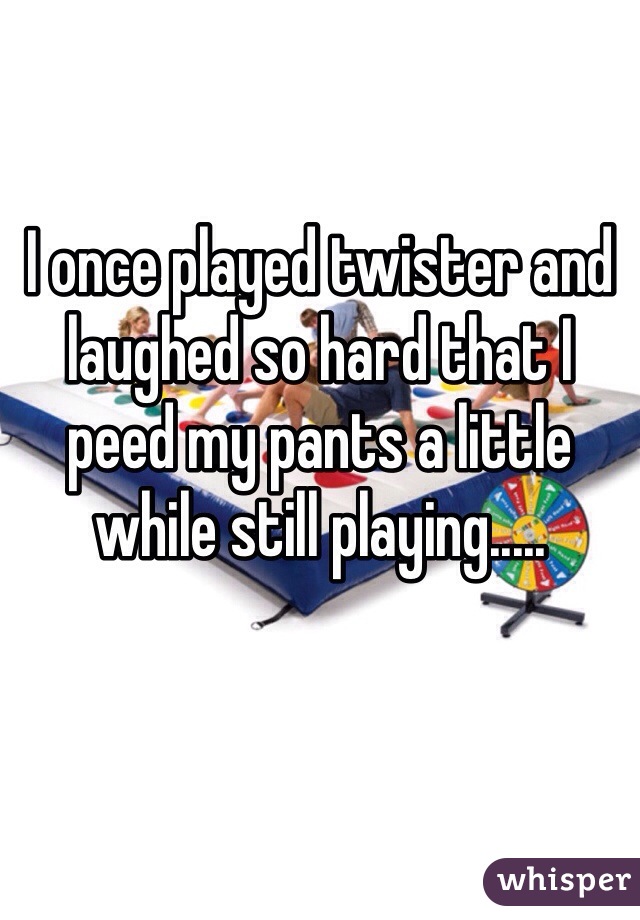 I once played twister and laughed so hard that I peed my pants a little while still playing.....