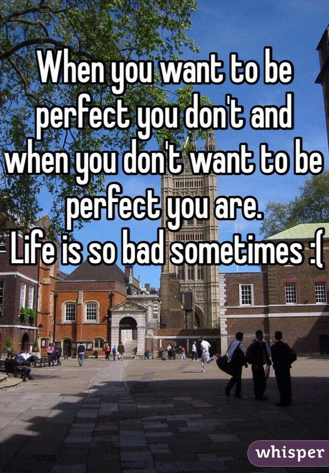 When you want to be perfect you don't and when you don't want to be perfect you are. 
 Life is so bad sometimes :(
