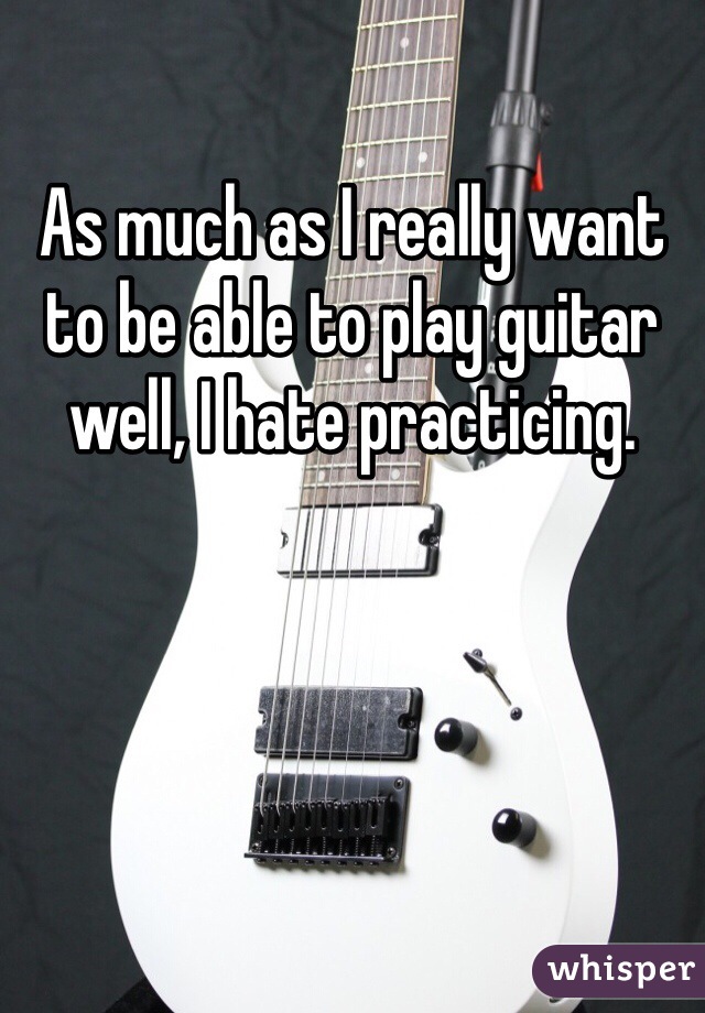 As much as I really want to be able to play guitar well, I hate practicing. 