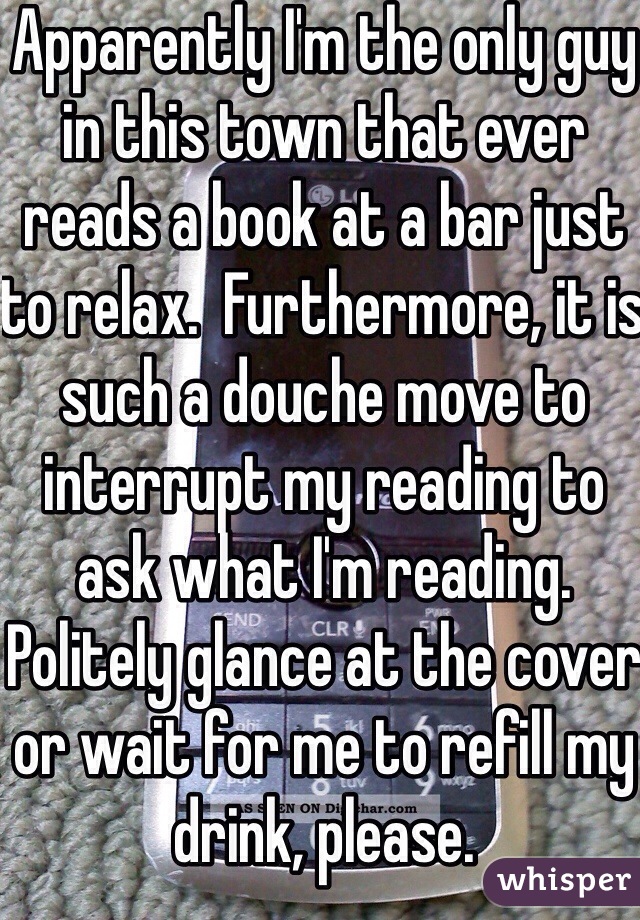 Apparently I'm the only guy in this town that ever reads a book at a bar just to relax.  Furthermore, it is such a douche move to interrupt my reading to ask what I'm reading.  Politely glance at the cover or wait for me to refill my drink, please.