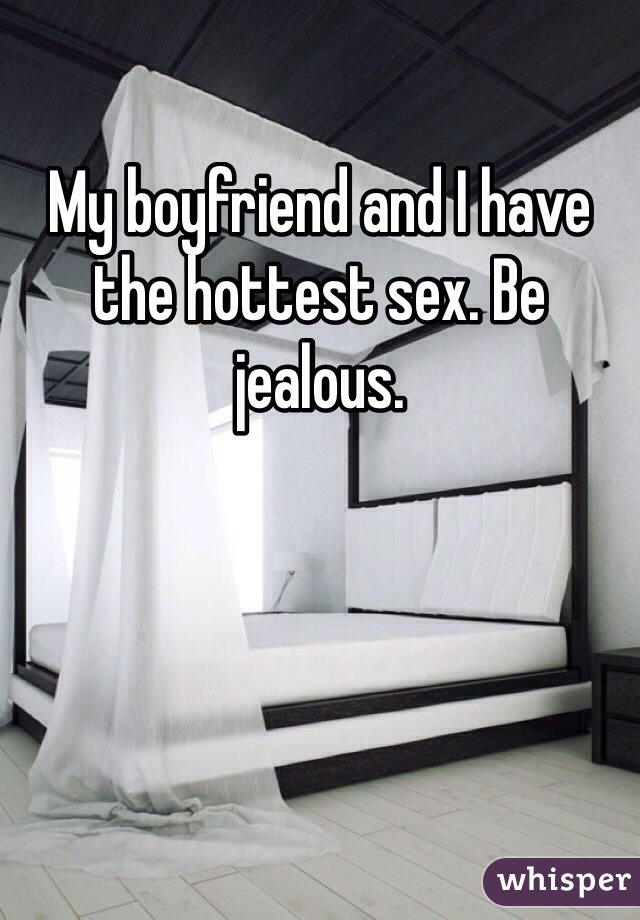 My boyfriend and I have the hottest sex. Be jealous. 